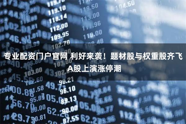 专业配资门户官网 利好来袭！题材股与权重股齐飞 A股上演涨停潮