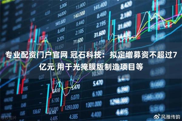 专业配资门户官网 冠石科技：拟定增募资不超过7亿元 用于光掩膜版制造项目等