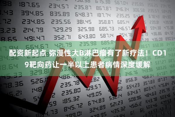 配资新起点 弥漫性大B淋巴瘤有了新疗法！CD19靶向药让一半以上患者病情深度缓解