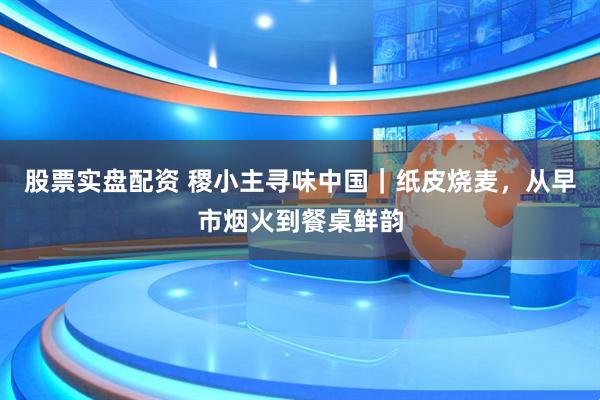 股票实盘配资 稷小主寻味中国｜纸皮烧麦，从早市烟火到餐桌鲜韵